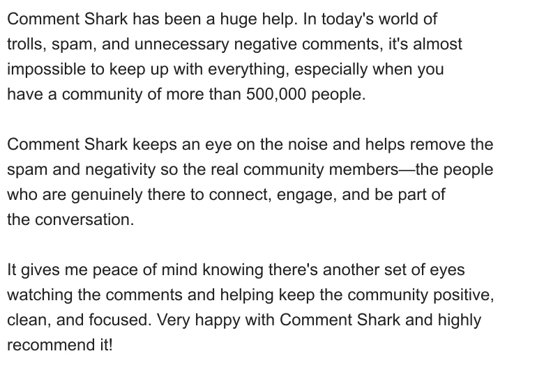 Comment Shark has been a huge help. In today's world of trolls, spam, and unnecessary negative comments, it's almost impossible to keep up with everything, especially when you have a community of more than 500,000 people.

Comment Shark keeps an eye on the noise and helps remove the spam and negativity so the real community members—the people who are genuinely there to connect, engage, and be part of the conversation.

It gives me peace of mind knowing there's another set of eyes watching the comments and helping keep the community positive, clean, and focused. Very happy with Comment Shark and highly recommend it!