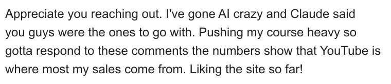 Appreciate you reaching out. I've gone AI crazy and Claude said you guys were the ones to go with. Pushing my course heavy so gotta respond to these comments the numbers show that YouTube is where most my sales come from. Liking the site so far!