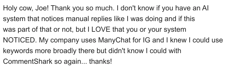 Holy cow, Joe! Thank you so much. I don't know if you have an AI system that notices manual replies like I was doing and if this was part of that or not, but I LOVE that you or your system NOTICED. My company uses ManyChat for IG and I knew I could use keywords more broadly there but didn't know I could with CommentShark, so again... thanks!