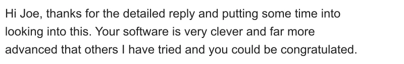 Hi Joe, thanks for the detailed reply and putting some time into looking into this. Your software is very clever and far more advanced that others I have tried and you could be congratulated.